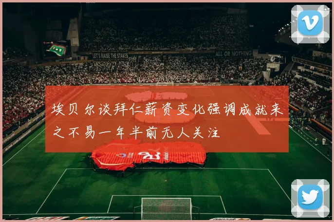 埃贝尔谈拜仁薪资变化强调成就来之不易一年半前无人关注