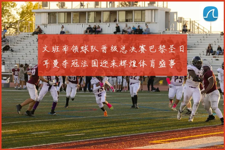 文班率领球队晋级总决赛巴黎圣日耳曼夺冠法国迎来辉煌体育盛事