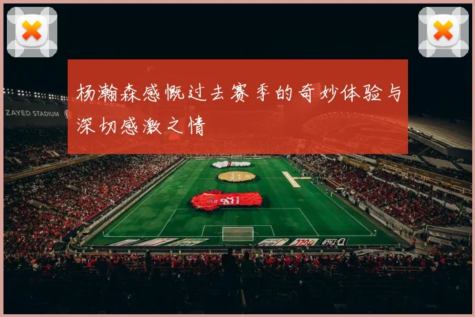 杨瀚森感慨过去赛季的奇妙体验与深切感激之情