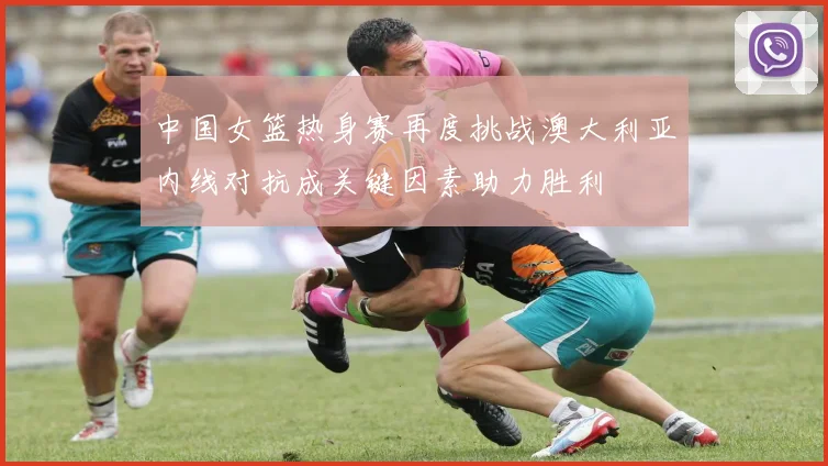 中国女篮热身赛再度挑战澳大利亚内线对抗成关键因素助力胜利