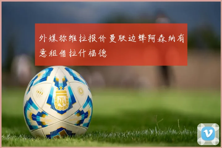 外媒称维拉报价曼联边锋阿森纳有意租借拉什福德