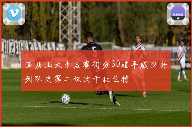 亚历山大季后赛得分30追平威少并列队史第二仅次于杜兰特