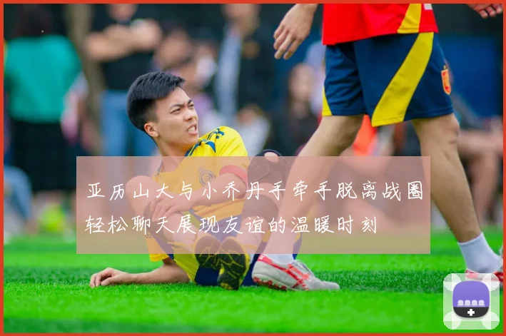 亚历山大与小乔丹手牵手脱离战圈轻松聊天展现友谊的温暖时刻