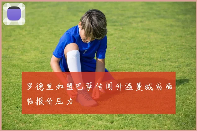 罗德里加盟巴萨传闻升温曼城或面临报价压力