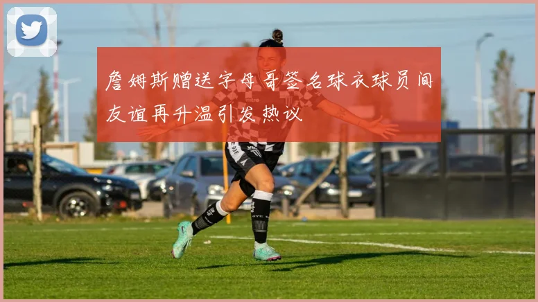詹姆斯赠送字母哥签名球衣球员间友谊再升温引发热议