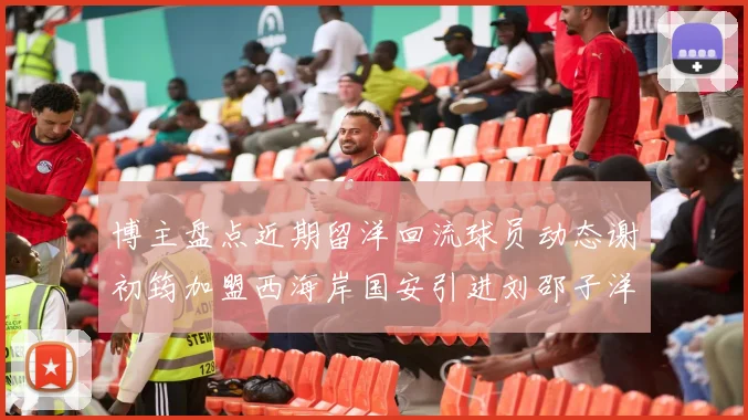 博主盘点近期留洋回流球员动态谢初筠加盟西海岸国安引进刘邵子洋