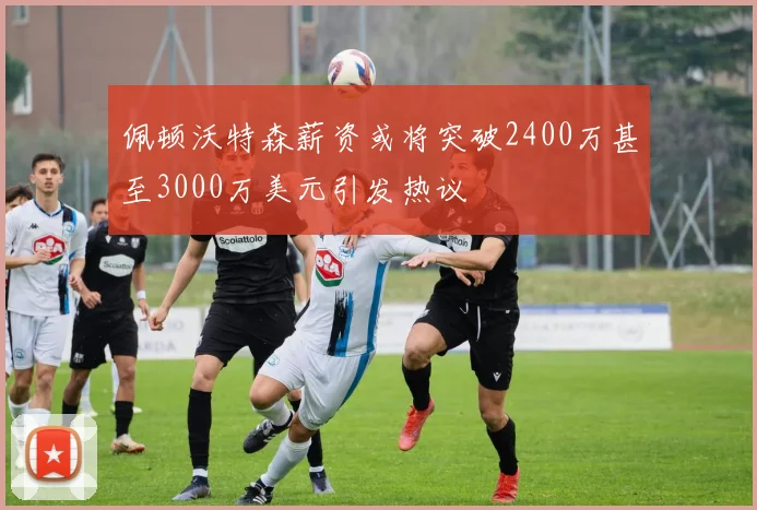 佩顿沃特森薪资或将突破2400万甚至3000万美元引发热议